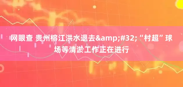 网眼查 贵州榕江洪水退去&#32;“村超”球场等清淤工作正在进行