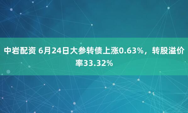 中岩配资 6月24日大参转债上涨0.63%，转股溢价率33.32%