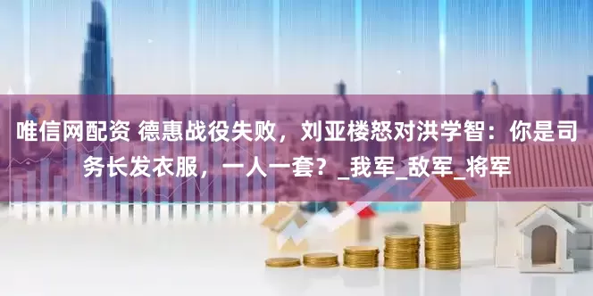 唯信网配资 德惠战役失败，刘亚楼怒对洪学智：你是司务长发衣服，一人一套？_我军_敌军_将军