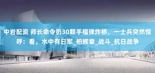 中岩配资 师长命令扔30颗手榴弹炸桥，一士兵突然惊呼：看，水中有日军_柏辉章_战斗_抗日战争