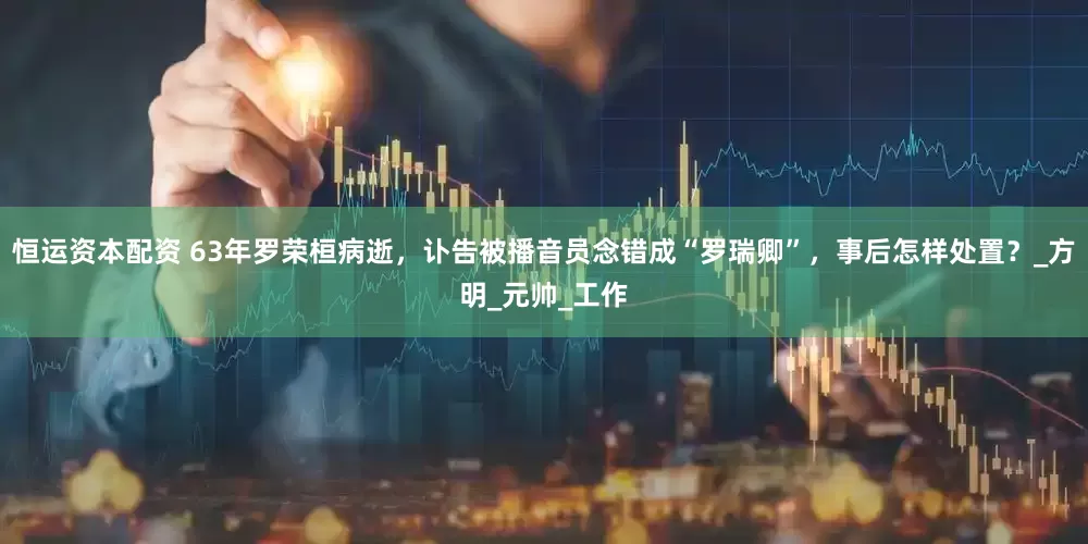 恒运资本配资 63年罗荣桓病逝，讣告被播音员念错成“罗瑞卿”，事后怎样处置？_方明_元帅_工作