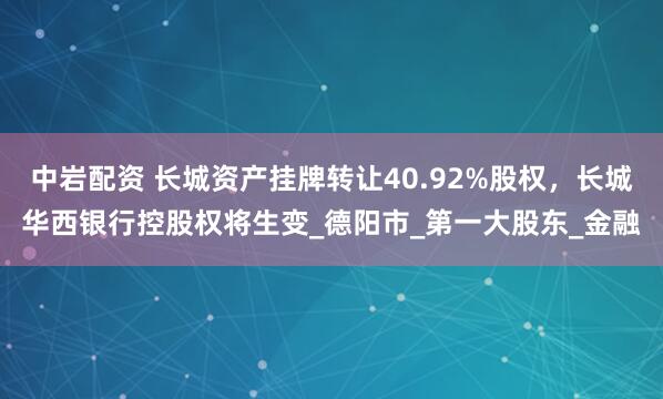 中岩配资 长城资产挂牌转让40.92%股权，长城华西银行控股权将生变_德阳市_第一大股东_金融