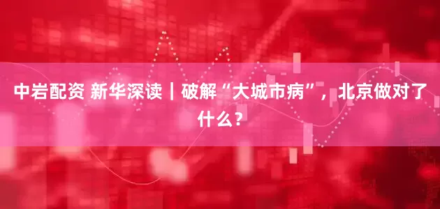 中岩配资 新华深读｜破解“大城市病”，北京做对了什么？