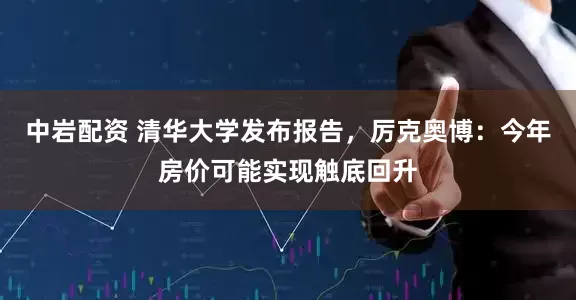 中岩配资 清华大学发布报告，厉克奥博：今年房价可能实现触底回升