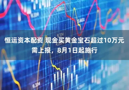 恒运资本配资 现金买黄金宝石超过10万元需上报，8月1日起施行