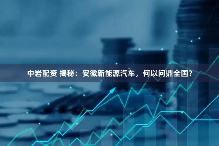 中岩配资 揭秘：安徽新能源汽车，何以问鼎全国？