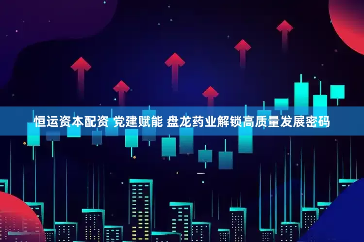 恒运资本配资 党建赋能 盘龙药业解锁高质量发展密码