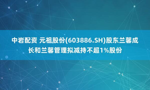 中岩配资 元祖股份(603886.SH)股东兰馨成长和兰馨管理拟减持不超1%股份