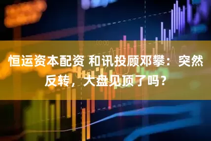 恒运资本配资 和讯投顾邓攀：突然反转，大盘见顶了吗？