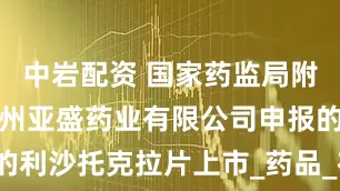 中岩配资 国家药监局附条件批准苏州亚盛药业有限公司申报的利沙托克拉片上市_药品_布鲁顿_治疗