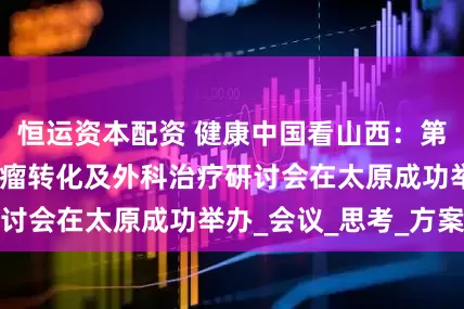 恒运资本配资 健康中国看山西：第四届全国肝胆肿瘤转化及外科治疗研讨会在太原成功举办_会议_思考_方案
