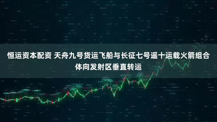 恒运资本配资 天舟九号货运飞船与长征七号遥十运载火箭组合体向发射区垂直转运