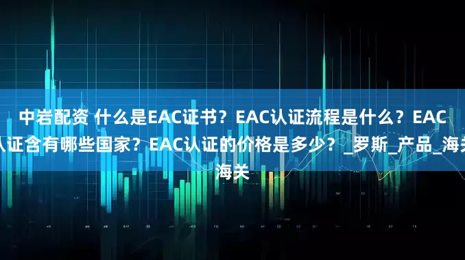 中岩配资 什么是EAC证书？EAC认证流程是什么？EAC认证含有哪些国家？EAC认证的价格是多少？_罗斯_产品_海关