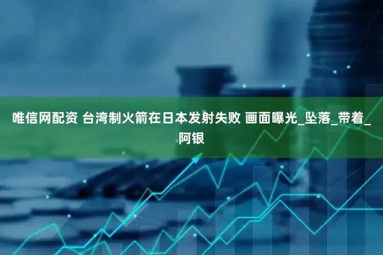 唯信网配资 台湾制火箭在日本发射失败 画面曝光_坠落_带着_阿银