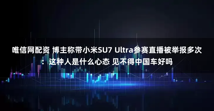 唯信网配资 博主称带小米SU7 Ultra参赛直播被举报多次：这种人是什么心态 见不得中国车好吗