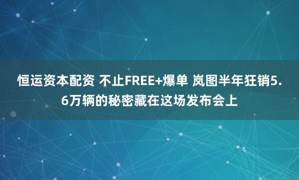 恒运资本配资 不止FREE+爆单 岚图半年狂销5.6万辆的秘密藏在这场发布会上