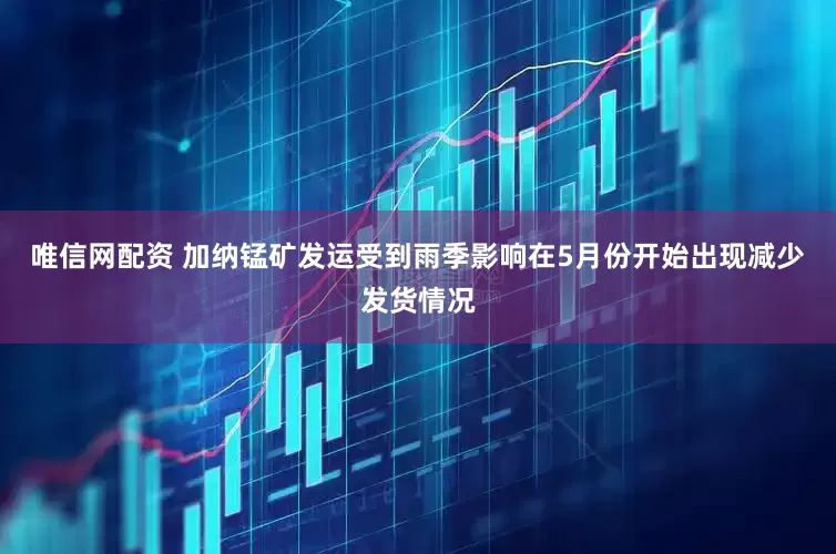 唯信网配资 加纳锰矿发运受到雨季影响在5月份开始出现减少发货情况