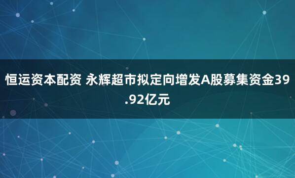 恒运资本配资 永辉超市拟定向增发A股募集资金39.92亿元