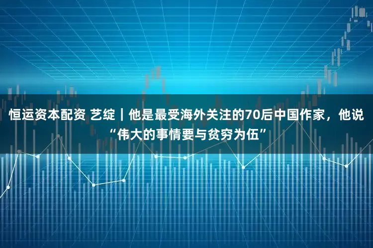 恒运资本配资 艺绽｜他是最受海外关注的70后中国作家，他说“伟大的事情要与贫穷为伍”