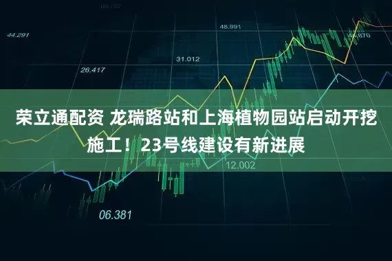 荣立通配资 龙瑞路站和上海植物园站启动开挖施工！23号线建设有新进展