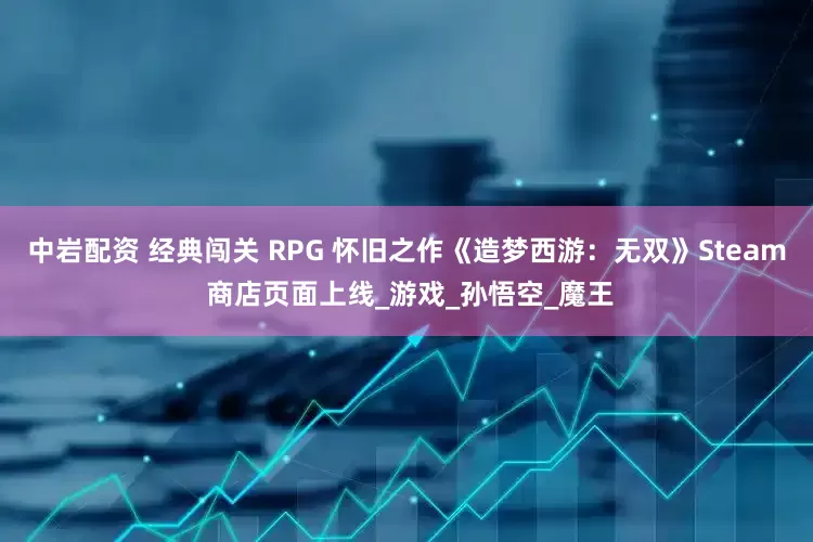 中岩配资 经典闯关 RPG 怀旧之作《造梦西游：无双》Steam 商店页面上线_游戏_孙悟空_魔王