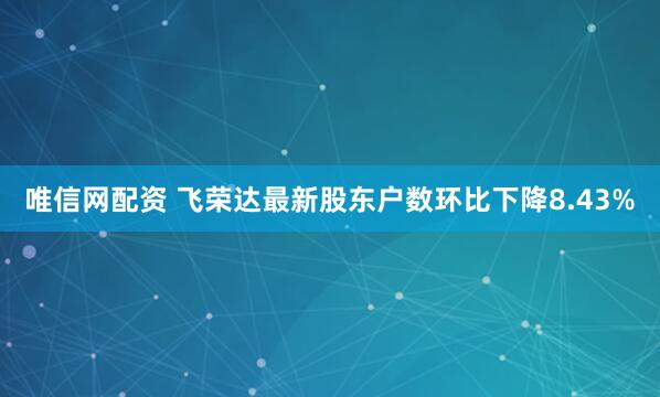 唯信网配资 飞荣达最新股东户数环比下降8.43%