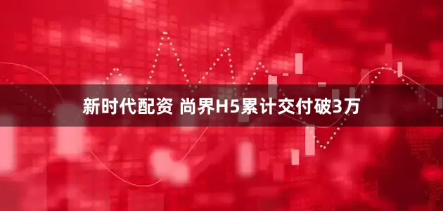 新时代配资 尚界H5累计交付破3万